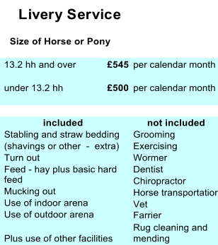 Livery Service    Size of Horse or Pony  13.2 hh and over £545  per calendar month  under 13.2 hh £500  per calendar month                included       not included  Stabling and straw bedding   Grooming  (shavings or other  -  extra)  Exercising  Turn out  Wormer  Feed - hay plus basic hard   feed  Dentist    Mucking out  Chiropractor     Use of indoor arena   Horse transportation    Use of outdoor arena   Vet  Farrier  Rug cleaning and  Plus use of other facilities  mending