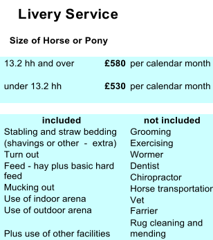 Livery Service    Size of Horse or Pony  13.2 hh and over £580  per calendar month  under 13.2 hh £530  per calendar month                included       not included  Stabling and straw bedding   Grooming  (shavings or other  -  extra)  Exercising  Turn out  Wormer  Feed - hay plus basic hard   feed  Dentist    Mucking out  Chiropractor     Use of indoor arena   Horse transportation    Use of outdoor arena   Vet  Farrier  Rug cleaning and  Plus use of other facilities  mending