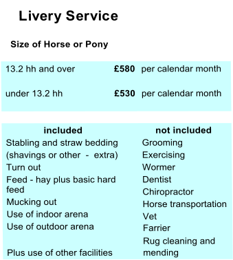 Livery Service    Size of Horse or Pony  13.2 hh and over £580  per calendar month  under 13.2 hh £530  per calendar month                included       not included  Stabling and straw bedding   Grooming  (shavings or other  -  extra)  Exercising  Turn out  Wormer  Feed - hay plus basic hard   feed  Dentist    Mucking out  Chiropractor     Use of indoor arena   Horse transportation    Use of outdoor arena   Vet  Farrier  Rug cleaning and  Plus use of other facilities  mending